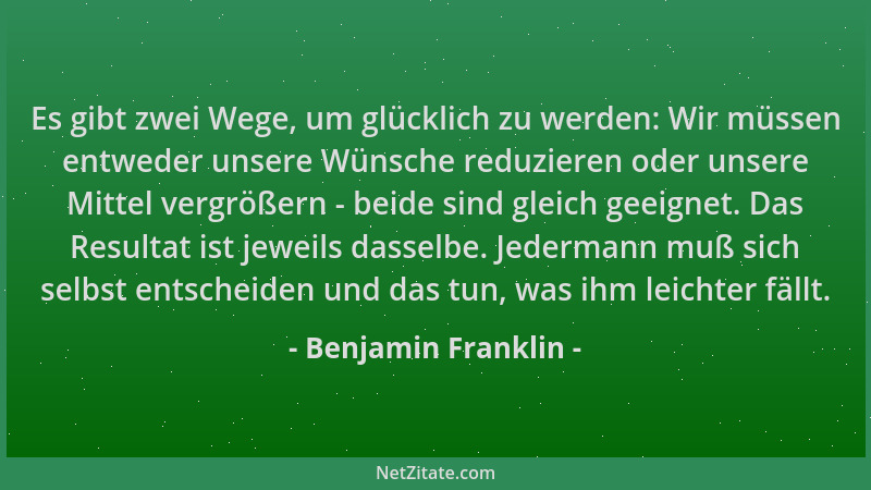 Benjamin Franklin - Es gibt zwei Wege, um glücklich zu werden: Wir müssen entweder unsere Wünsche reduzieren oder unsere Mi...