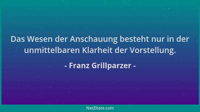 Franz Grillparzer - Das Wesen der Anschauung besteht nur in der unmittelbaren Klarheit der Vorstellung....
