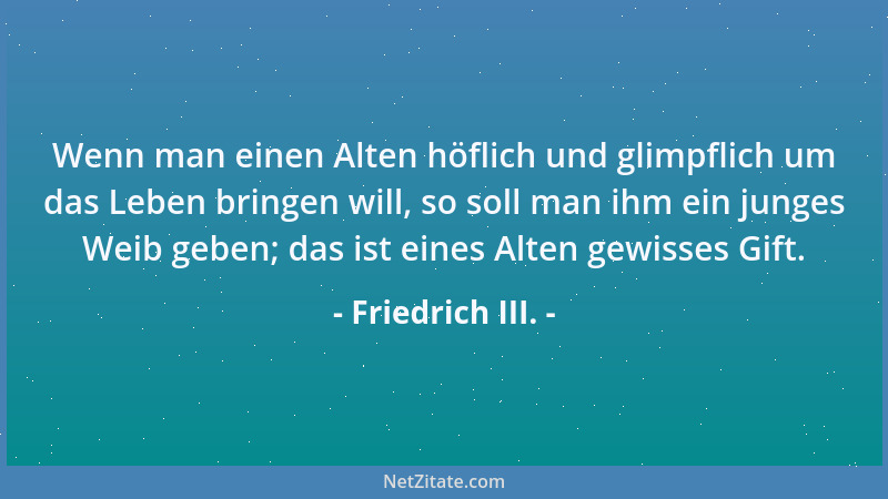 Friedrich III. - Wenn man einen Alten höflich und glimpflich um das Leben bringen will, so soll man ihm ein junges Weib geb...