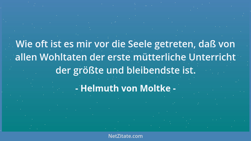 Helmuth von Moltke - Wie oft ist es mir vor die Seele getreten, daß von allen Wohltaten der erste mütterliche Unterricht de...