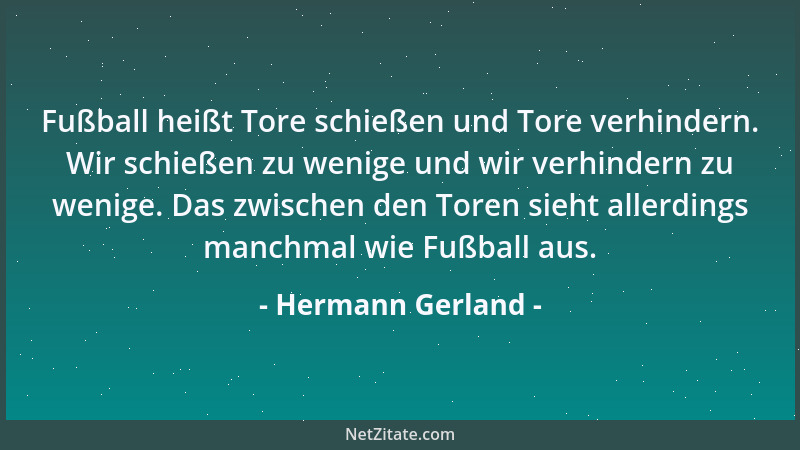 Hermann Gerland - Fußball heißt Tore schießen und Tore verhindern. Wir schießen zu wenige und wir verhindern zu wenige. Das...