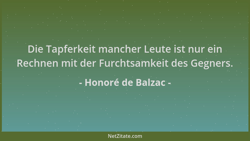 Honoré de Balzac - Die Tapferkeit mancher Leute ist nur ein Rechnen mit der Furchtsamkeit des Gegners....