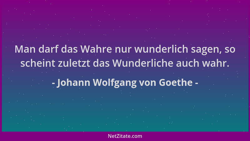 Johann Wolfgang von Goethe - Man darf das Wahre nur wunderlich sagen, so scheint zuletzt das Wunderliche auch wahr....