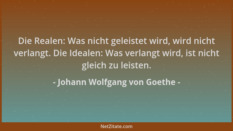 Johann Wolfgang von Goethe - Die Realen: Was nicht geleistet wird, wird nicht verlangt. Die Idealen: Was verlangt wird, ist...