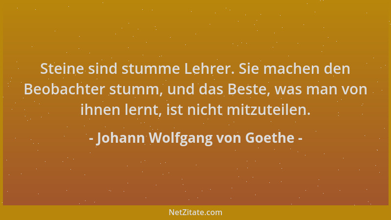 Johann Wolfgang von Goethe - Steine sind stumme Lehrer. Sie machen den Beobachter stumm, und das Beste, was man von ihnen l...