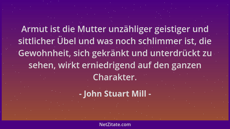 John Stuart Mill - Armut ist die Mutter unzähliger geistiger und sittlicher Übel und was noch schlimmer ist, die Gewohnheit...
