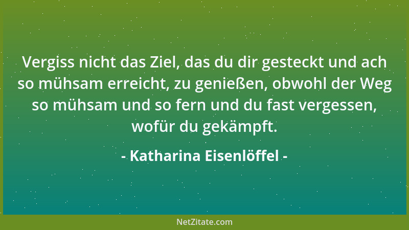 Katharina Eisenlöffel - Vergiss nicht das Ziel, das du dir gesteckt und ach so mühsam erreicht, zu genießen, obwohl der Weg...