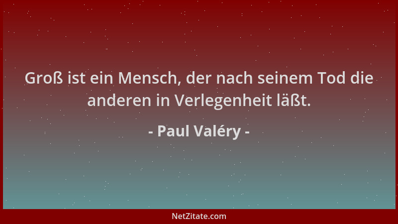 Paul Valéry - Groß ist ein Mensch, der nach seinem Tod die anderen in Verlegenheit läßt....