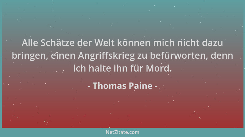 Thomas Paine - Alle Schätze der Welt können mich nicht dazu bringen, einen Angriffskrieg zu befürworten, denn ich halte ihn...