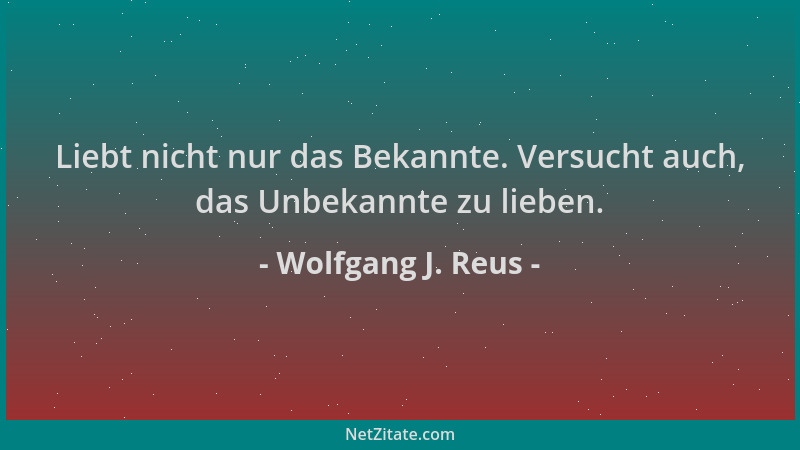 Wolfgang J. Reus - Liebt nicht nur das Bekannte. Versucht auch, das Unbekannte zu lieben....