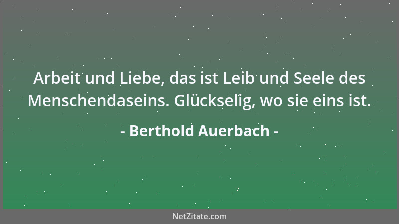 Berthold Auerbach - Arbeit und Liebe, das ist Leib und Seele des Menschendaseins. Glückselig, wo sie eins ist....