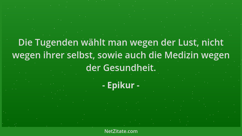 Epikur - Die Tugenden wählt man wegen der Lust, nicht wegen ihrer selbst, sowie auch die Medizin wegen der Gesundheit....
