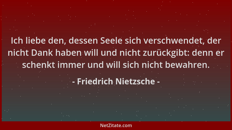Friedrich Nietzsche - Ich liebe den, dessen Seele sich verschwendet, der nicht Dank haben will und nicht zurückgibt: denn e...