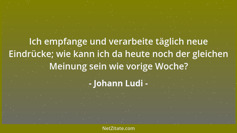 Johann Ludi - Ich empfange und verarbeite täglich neue Eindrücke; wie kann ich da heute noch der gleichen Meinung sein wie...