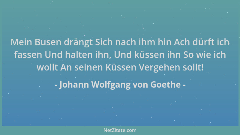 Johann Wolfgang von Goethe - Mein Busen drängt Sich nach ihm hin Ach dürft ich fassen Und halten ihn, Und küssen ihn So wie...