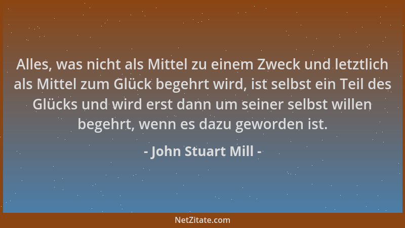 John Stuart Mill - Alles, was nicht als Mittel zu einem Zweck und letztlich als Mittel zum Glück begehrt wird, ist selbst e...