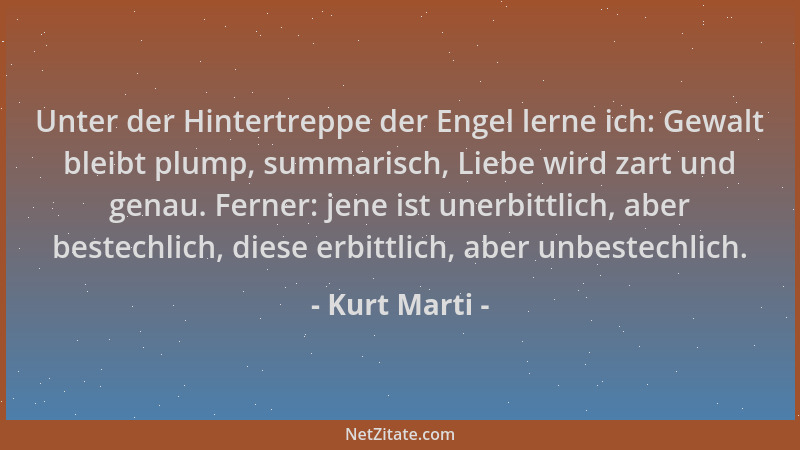 Kurt Marti - Unter der Hintertreppe der Engel lerne ich: Gewalt bleibt plump, summarisch, Liebe wird zart und genau. Ferner...
