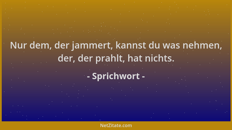 Sprichwort - Nur dem, der jammert, kannst du was nehmen, der, der prahlt, hat nichts....