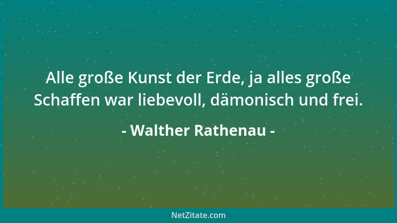 Walther Rathenau - Alle große Kunst der Erde, ja alles große Schaffen war liebevoll, dämonisch und frei....