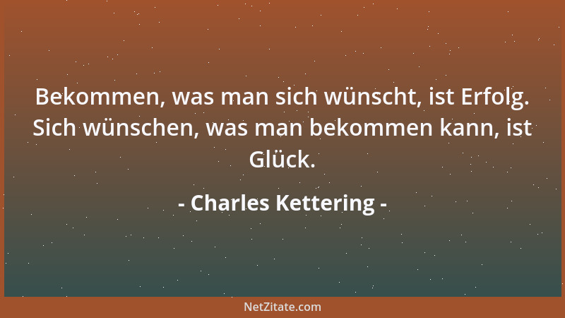 Charles Kettering - Bekommen, was man sich wünscht, ist Erfolg. Sich wünschen, was man bekommen kann, ist Glück....