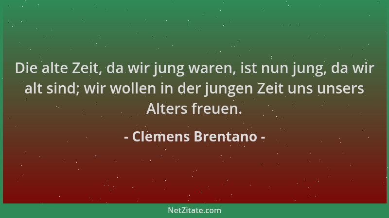 Clemens Brentano - Die alte Zeit, da wir jung waren, ist nun jung, da wir alt sind; wir wollen in der jungen Zeit uns unser...