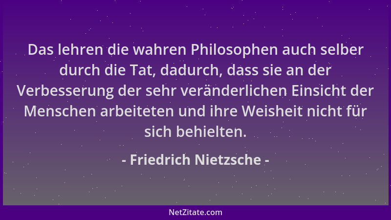 Friedrich Nietzsche - Das lehren die wahren Philosophen auch selber durch die Tat, dadurch, dass sie an der Verbesserung de...