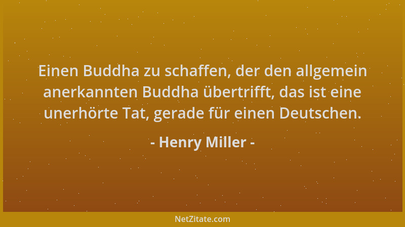 Henry Miller - Einen Buddha zu schaffen, der den allgemein anerkannten Buddha übertrifft, das ist eine unerhörte Tat, gerad...