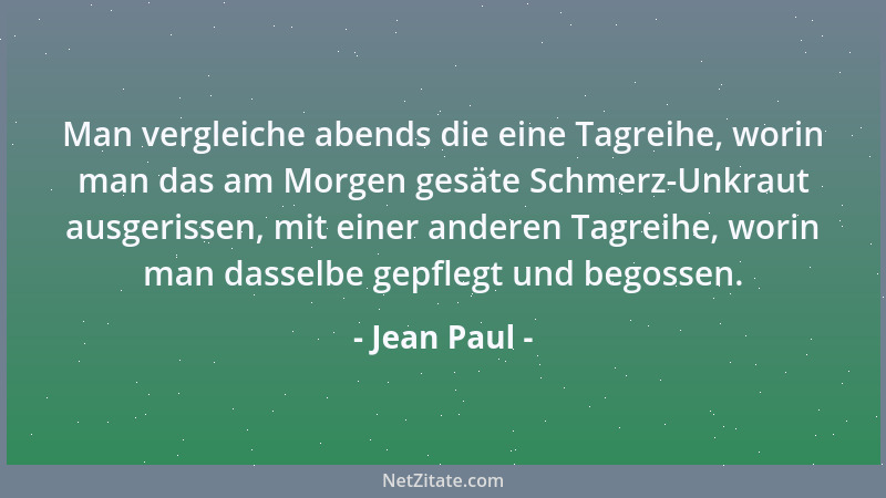 Jean Paul - Man vergleiche abends die eine Tagreihe, worin man das am Morgen gesäte Schmerz-Unkraut ausgerissen, mit einer...