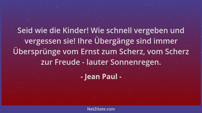 Jean Paul - Seid wie die Kinder! Wie schnell vergeben und vergessen sie! Ihre Übergänge sind immer Übersprünge vom Ernst zu...