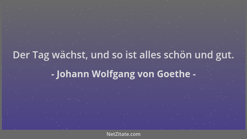 Johann Wolfgang von Goethe - Der Tag wächst, und so ist alles schön und gut....
