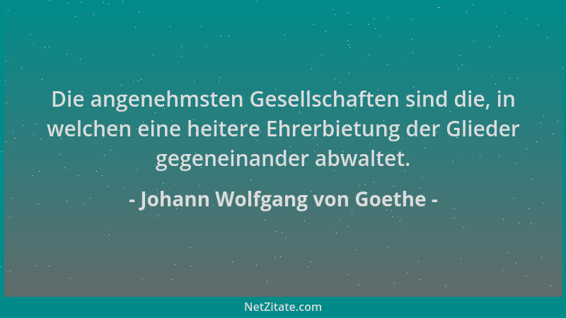Johann Wolfgang von Goethe - Die angenehmsten Gesellschaften sind die, in welchen eine heitere Ehrerbietung der Glieder geg...