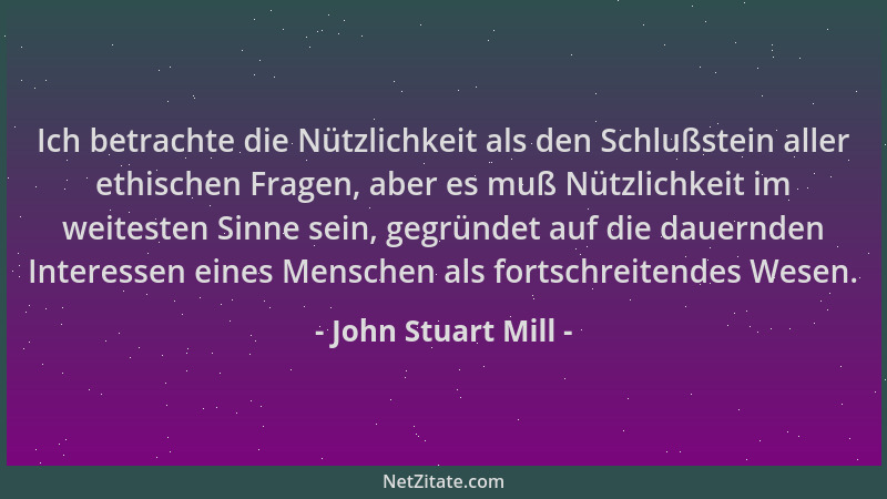 John Stuart Mill - Ich betrachte die Nützlichkeit als den Schlußstein aller ethischen Fragen, aber es muß Nützlichkeit im w...