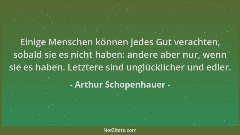 Arthur Schopenhauer - Einige Menschen können jedes Gut verachten, sobald sie es nicht haben: andere aber nur, wenn sie es h...