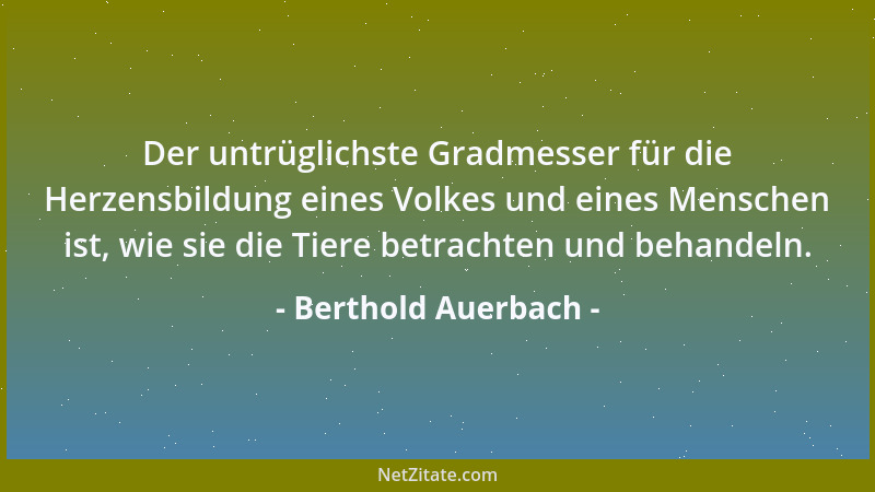 Berthold Auerbach - Der untrüglichste Gradmesser für die Herzensbildung eines Volkes und eines Menschen ist, wie sie die Ti...