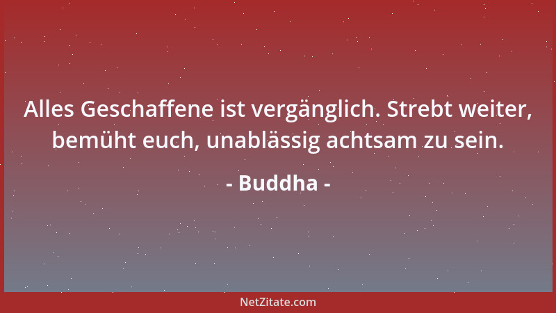 Buddha - Alles Geschaffene ist vergänglich. Strebt weiter, bemüht euch, unablässig achtsam zu sein....