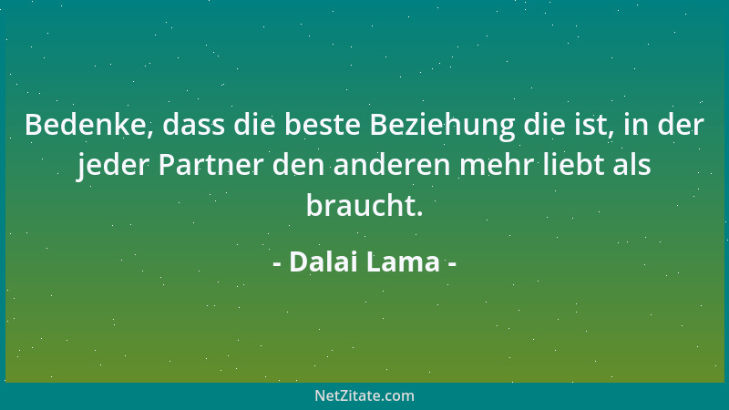 Dalai Lama - Bedenke, dass die beste Beziehung die ist, in der jeder Partner den anderen mehr liebt als braucht....
