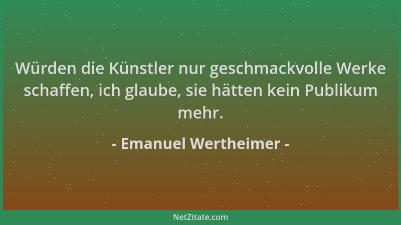 Emanuel Wertheimer - Würden die Künstler nur geschmackvolle Werke schaffen, ich glaube, sie hätten kein Publikum mehr....