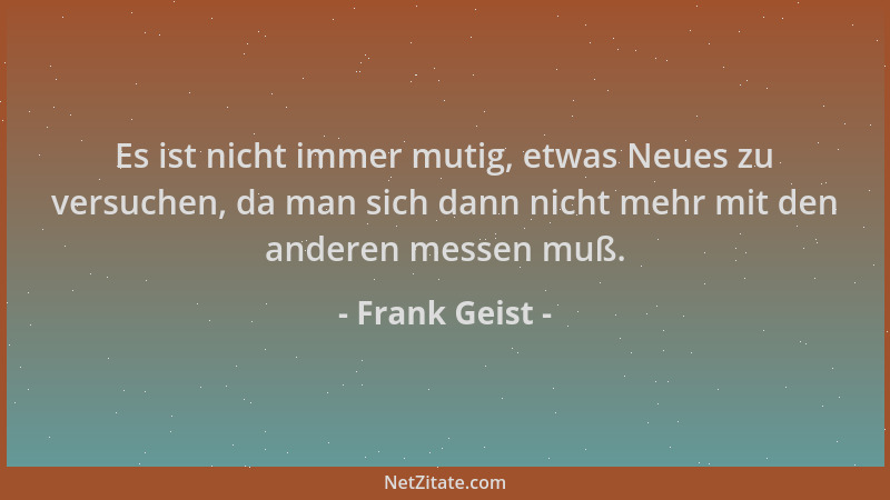 Frank Geist - Es ist nicht immer mutig, etwas Neues zu versuchen, da man sich dann nicht mehr mit den anderen messen muß....