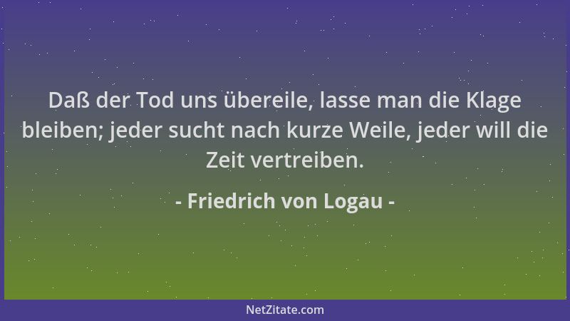 Friedrich von Logau - Daß der Tod uns übereile, lasse man die Klage bleiben; jeder sucht nach kurze Weile, jeder will die Z...