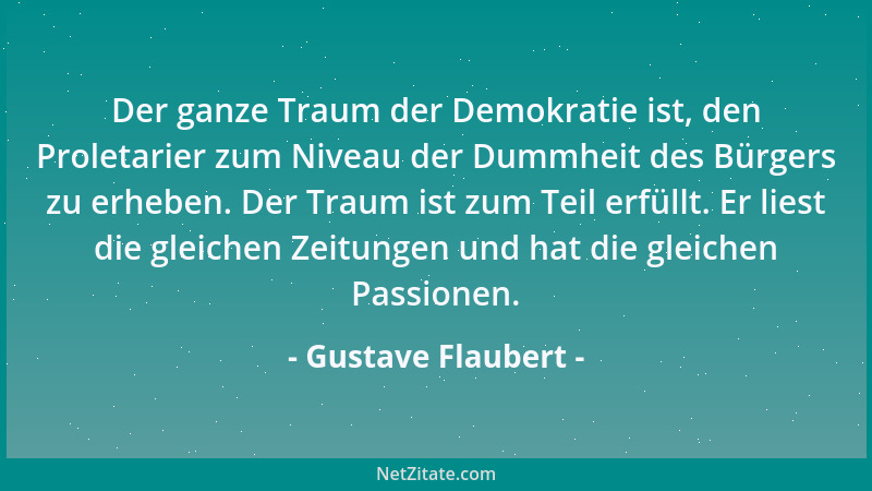 Gustave Flaubert - Der ganze Traum der Demokratie ist, den Proletarier zum Niveau der Dummheit des Bürgers zu erheben. Der...