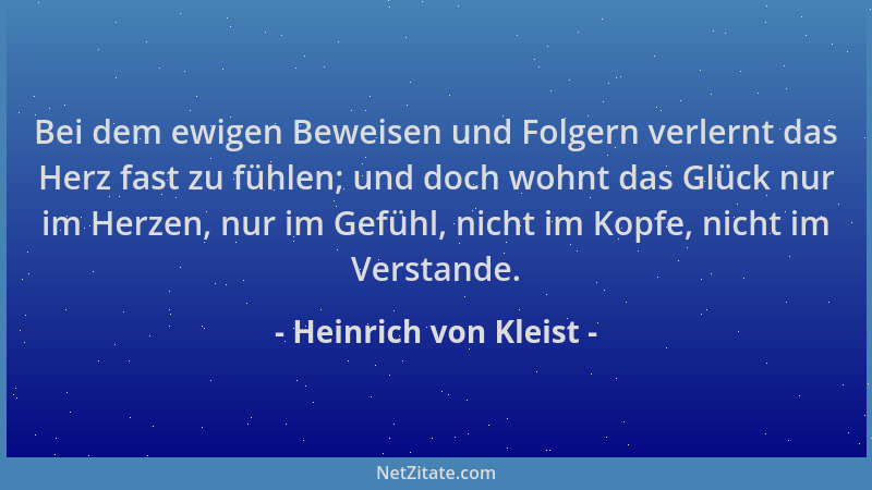 Heinrich von Kleist - Bei dem ewigen Beweisen und Folgern verlernt das Herz fast zu fühlen; und doch wohnt das Glück nur im...