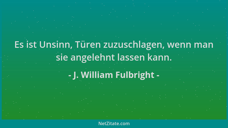 J. William Fulbright - Es ist Unsinn, Türen zuzuschlagen, wenn man sie angelehnt lassen kann....