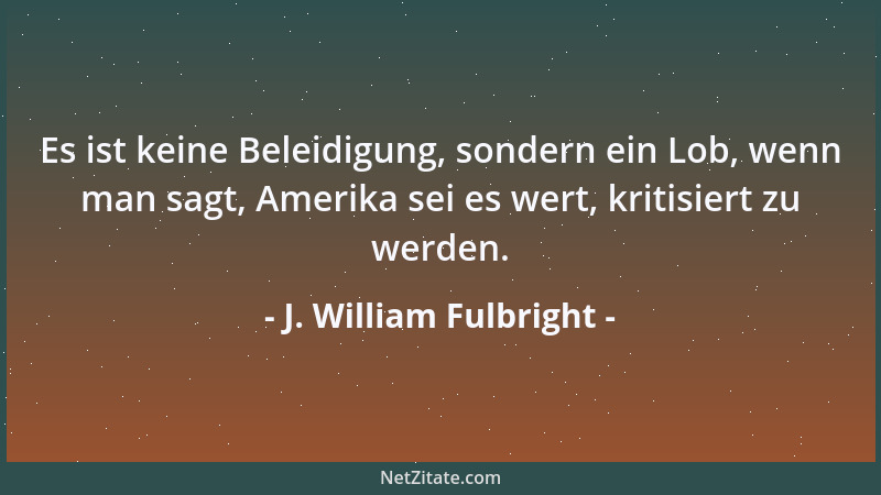 J. William Fulbright - Es ist keine Beleidigung, sondern ein Lob, wenn man sagt, Amerika sei es wert, kritisiert zu werden....