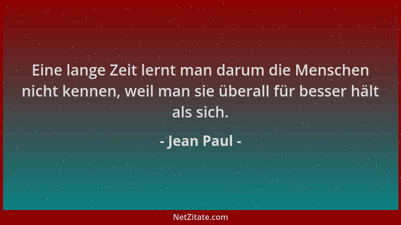 Jean Paul - Eine lange Zeit lernt man darum die Menschen nicht kennen, weil man sie überall für besser hält als sich....