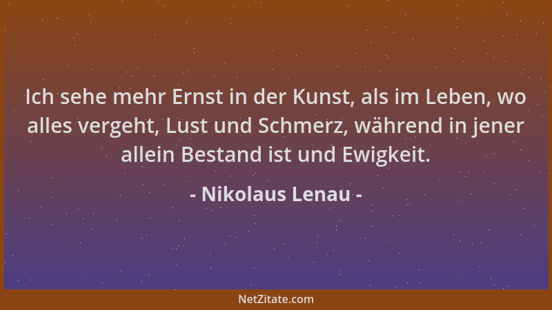 Nikolaus Lenau - Ich sehe mehr Ernst in der Kunst, als im Leben, wo alles vergeht, Lust und Schmerz, während in jener allei...