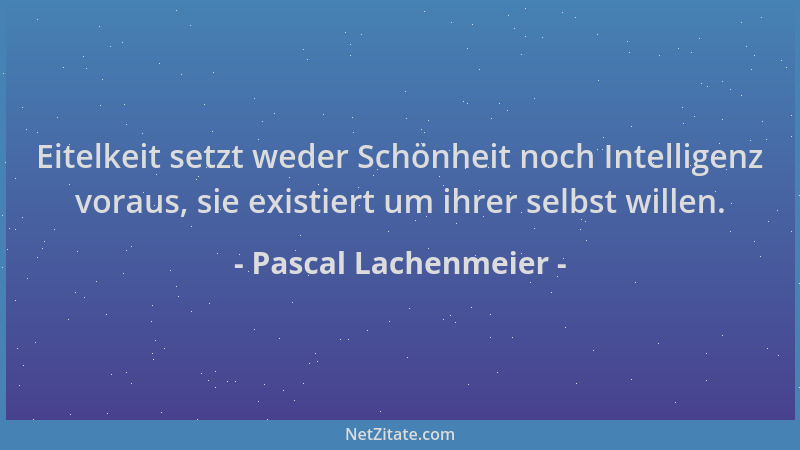 Pascal Lachenmeier - Eitelkeit setzt weder Schönheit noch Intelligenz voraus, sie existiert um ihrer selbst willen....