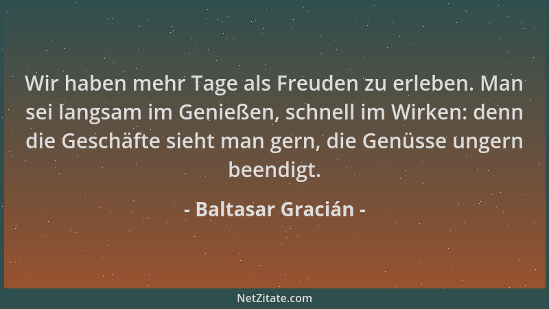 Baltasar Gracián - Wir haben mehr Tage als Freuden zu erleben. Man sei langsam im Genießen, schnell im Wirken: denn die Ges...