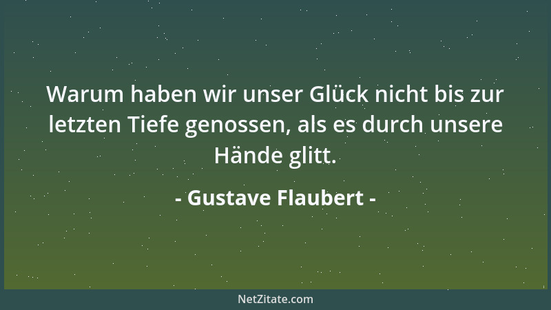 Gustave Flaubert - Warum haben wir unser Glück nicht bis zur letzten Tiefe genossen, als es durch unsere Hände glitt....