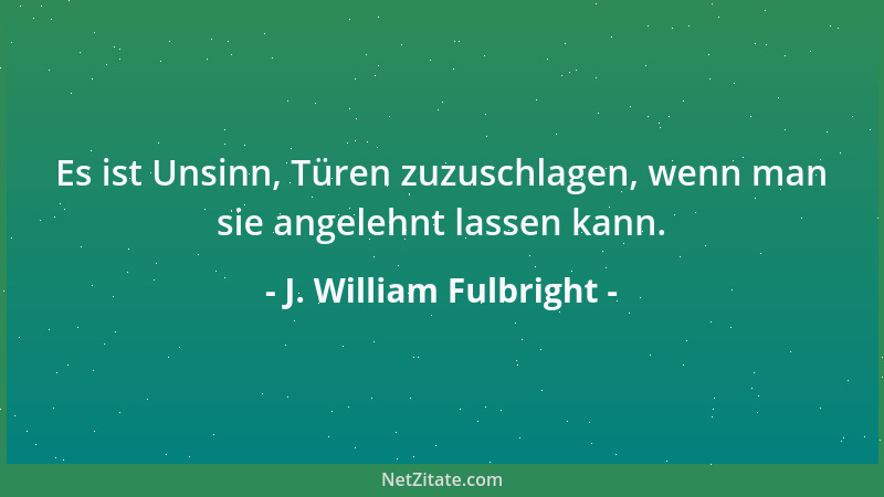 J. William Fulbright - Es ist Unsinn, Türen zuzuschlagen, wenn man sie angelehnt lassen kann....