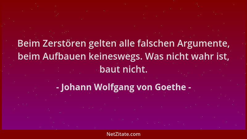 Johann Wolfgang von Goethe - Beim Zerstören gelten alle falschen Argumente, beim Aufbauen keineswegs. Was nicht wahr ist, b...